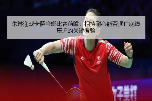 朱琳迎战卡萨金娜比赛前瞻：相持耐心能否顶住底线压迫的关键考验